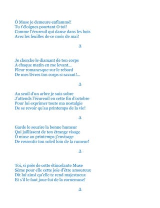 Ô Muse je demeure enflammé!
Tu t'éloignes pourtant O toi!
Tel l'écureuil qui danse dans les bois
Avec les feuilles de ce mois de mai!
∆
Je cherche le diamant de ton corps
À chaque matin en me levant...
Fleur romanesque sur le rebord
De mes lèvres ton corps si savant!...
∆
Au seuil d’un arbre je suis sobre
J’attends l’écureuil en cette fin d’octobre
Pour lui exprimer toute ma nostalgie
De se revoir qu’au printemps de la vie!
∆
Garde le sourire la bonne humeur
Qui jaillissent de ton étrange visage
Ô muse au printemps j’envisage
De ressentir ton soleil loin de la rumeur!
∆
Toi, si près de cette étincelante Muse
Sème pour elle cette joie d’être amoureux
Dit lui ainsi qu’elle te rend majestueux
Et s’il le faut joue-lui de la cornemuse!
∆
 