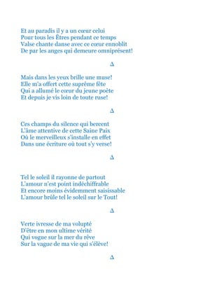 Et au paradis il y a un cœur celui
Pour tous les Êtres pendant ce temps
Valse chante danse avec ce cœur ennoblit
De par les anges qui demeure omniprésent!
∆
Mais dans les yeux brille une muse!
Elle m'a offert cette suprême fête
Qui a allumé le cœur du jeune poète
Et depuis je vis loin de toute ruse!
∆
Ces champs du silence qui bercent
L'âme attentive de cette Saine Paix
Où le merveilleux s’installe en effet
Dans une écriture où tout s’y verse!
∆
Tel le soleil il rayonne de partout
L’amour n’est point indéchiffrable
Et encore moins évidemment saisissable
L’amour brûle tel le soleil sur le Tout!
∆
Verte ivresse de ma volupté
D’être en mon ultime vérité
Qui vogue sur la mer du rêve
Sur la vague de ma vie qui s’élève!
∆
 