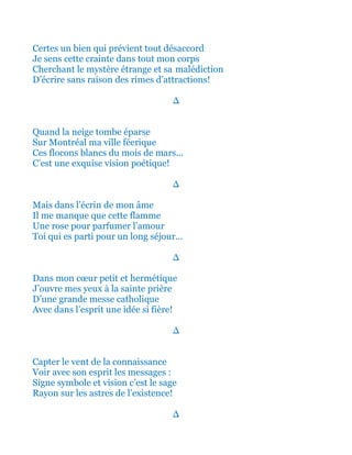 Certes un bien qui prévient tout désaccord
Je sens cette crainte dans tout mon corps
Cherchant le mystère étrange et sa malédiction
D’écrire sans raison des rimes d’attractions!
∆
Quand la neige tombe éparse
Sur Montréal ma ville féerique
Ces flocons blancs du mois de mars...
C’est une exquise vision poétique!
∆
Mais dans l’écrin de mon âme
Il me manque que cette flamme
Une rose pour parfumer l’amour
Toi qui es parti pour un long séjour…
∆
Dans mon cœur petit et hermétique
J’ouvre mes yeux à la sainte prière
D’une grande messe catholique
Avec dans l’esprit une idée si fière!
∆
Capter le vent de la connaissance
Voir avec son esprit les messages :
Signe symbole et vision c’est le sage
Rayon sur les astres de l’existence!
∆
 