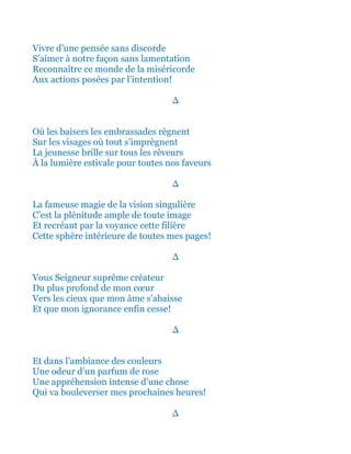 Vivre d’une pensée sans discorde
S’aimer à notre façon sans lamentation
Reconnaître ce monde de la miséricorde
Aux actions posées par l’intention!
∆
Où les baisers les embrassades règnent
Sur les visages où tout s’imprègnent
La jeunesse brille sur tous les rêveurs
À la lumière estivale pour toutes nos faveurs
∆
La fameuse magie de la vision singulière
C’est la plénitude ample de toute image
Et recréant par la voyance cette filière
Cette sphère intérieure de toutes mes pages!
∆
Vous Seigneur suprême créateur
Du plus profond de mon cœur
Vers les cieux que mon âme s’abaisse
Et que mon ignorance enfin cesse!
∆
Et dans l’ambiance des couleurs
Une odeur d’un parfum de rose
Une appréhension intense d’une chose
Qui va bouleverser mes prochaines heures!
∆
 