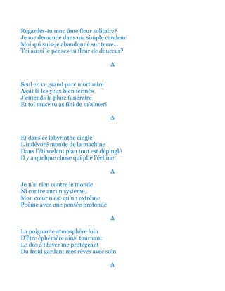Regardes-tu mon âme fleur solitaire?
Je me demande dans ma simple candeur
Moi qui suis-je abandonné sur terre…
Toi aussi le penses-tu fleur de douceur?
∆
Seul en ce grand parc mortuaire
Assit là les yeux bien fermés
J’entends la pluie funéraire
Et toi muse tu as fini de m’aimer!
∆
Et dans ce labyrinthe cinglé
L’insatiable monde de la machine
Dans l’étincelant plan tout est dépinglé
Il y a quelque chose qui plie l’échine
∆
Je n’ai rien contre le monde
Ni contre aucun système…
Mon cœur n’est qu’un extrême
Poème avec une pensée profonde
∆
La poignante atmosphère loin
D’être éphémère ainsi tournant
Le dos à l’hiver me protégeant
Et me réconfortant avec soin!
∆
 