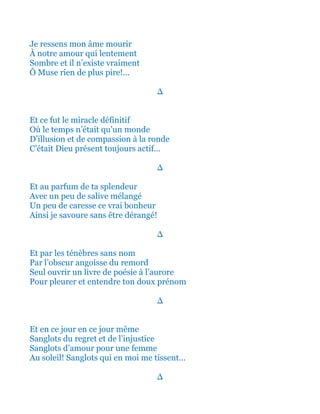 Je ressens mon âme mourir
À notre amour qui lentement
Sombre et il n’existe vraiment
Ô Muse rien de plus pire!...
∆
Et ce fut le miracle définitif
Où le temps n’était qu’un monde
D’illusion et de compassion à la ronde
C’était Dieu présent toujours actif…
∆
Et au parfum de ta splendeur
Avec un peu de salive mélangé
Un peu de caresse ce vrai bonheur
Ainsi je savoure sans être dérangé!
∆
Et par les grises ténèbres sans nom
Par l’obscur angoisse du grand remord
Seul ouvrir un livre de poésie à l’aurore
Pour pleurer et entendre ton doux prénom
∆
Et en ce jour en ce jour même
Sanglots du regret et de l’injustice
Sanglots d’amour pour une femme
Sanglots qui en moi s'y tissent…
∆
 