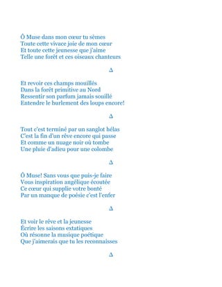 Ô Muse dans mon cœur tu sèmes
Toute cette vivace joie de mon cœur
Et toute cette jeunesse que j'aime
Telle une forêt et ces oiseaux chanteurs
∆
Et revoir ces champs mouillés
Dans la forêt primitive au Nord
Ressentir son parfum jamais souillé
Entendre le hurlement des loups encore!
∆
Tout c'est terminé par un sanglot hélas
C’est la fin d'un rêve encore qui passe
Et comme un nuage noir où tombe
Une pluie d'adieu pour une colombe
∆
Ô Muse! Sans vous que puis-je faire
Vous inspiration angélique écoutée
Ce cœur qui supplie votre bonté
Par un manque de poésie c'est l'enfer
∆
Et voir le rêve et la jeunesse
Écrire les saisons extatiques
Où résonne la musique poétique
Que j'aimerais que tu les reconnaisses
∆
 