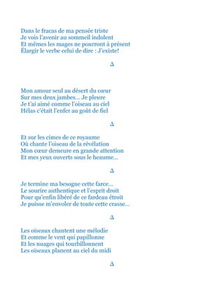 Et dans le fracas de ma pensée triste
Je vois l’avenir au sommeil indolent
Et mêmes les mages ne pourront à présent
Élargir le verbe celui de dire : J’existe!
∆
Mon amour seul au désert du cœur
Sur mes deux jambes… Je pleure
Je t’ai aimé comme l’oiseau au ciel
Hélas c’était l’enfer au goût de fiel
∆
Et sur les cimes de ce royaume
Où chante l’oiseau de la révélation
Mon cœur demeure en grande attention
Et mes yeux ouverts sous le heaume…
∆
Je termine ma besogne cette farce…
Le sourire authentique et l’esprit droit
Pour qu’enfin libéré de ce fardeau étroit
Je puisse m’envoler de toute cette crasse…
∆
Les oiseaux chantent une mélodie
Et comme le vent qui papillonne
Et les nuages qui tourbillonnent
Les oiseaux planent au ciel du midi
∆
 