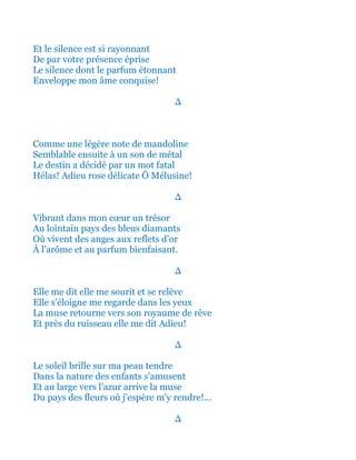 Et le silence est si rayonnant
De par votre présence éprise
Le silence dont le parfum étonnant
Enveloppe mon âme conquise!
∆
Comme une légère note de mandoline
Semblable ensuite à un son de métal
Le destin a décidé par un mot fatal
Hélas! Adieu rose délicate Ô Mélusine!
∆
Vibrant dans mon cœur un trésor
Au lointain pays des bleus diamants
Où vivent des anges aux reflets d’or
À l’arôme et au parfum bienfaisant.
∆
Elle me dit elle me sourit et se relève
Elle s’éloigne me regarde dans les yeux
Et retourne vers son royaume de rêve
Et près du ruisseau elle me dit Adieu!
∆
Le soleil brille sur ma peau tendre
Dans la nature des enfants s’amusent
Et au large vers l’azur arrive la muse
Du pays des fleurs où j'espère m’y rendre!...
∆
 