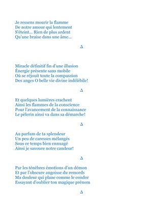Je ressens mourir la flamme
De notre amour qui lentement
S'éteint... Rien de plus ardent
Qu’une braise dans une âme…
∆
Miracle définitif fin d’une illusion
Énergie présente sans mobile
Où se réjouit toute la compassion
Des anges Ô belle vie divine indélébile!
∆
Et quelques lumières crachent
Ainsi les flammes de la conscience
Pour l’avancement de la connaissance
Le pèlerin ainsi va dans sa démarche!
∆
Au parfum de ta splendeur
Un peu de caresses mélangés
Sous ce temps bien ennuagé
Ainsi je savoure notre candeur!
∆
Par les ténèbres émotions d’un démon
Et par l’obscure angoisse du remords
Ma douleur qui plane comme le condor
Essayant d’oublier ton magique prénom
∆
 