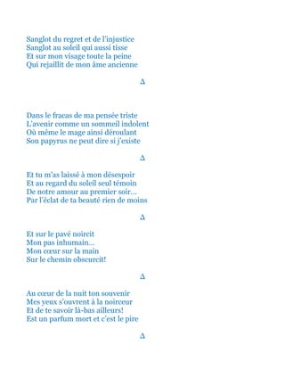 Sanglot du regret et de l’injustice
Sanglot au soleil qui aussi tisse
Et sur mon visage toute la peine
Qui rejaillit de mon âme ancienne
∆
Dans le fracas de ma pensée triste
L’avenir comme un sommeil indolent
Où même le mage ainsi déroulant
Son papyrus ne peut dire si j’existe
∆
Et tu m’as laissé à mon désespoir
Et au regard du soleil seul témoin
De notre amour au premier soir…
Par l’éclat de ta beauté rien de moins
∆
Et sur le pavé noircit
Mon pas inhumain…
Mon cœur sur la main
Sur le chemin obscurcit!
∆
Au cœur de la nuit ton souvenir
Mes yeux s’ouvrent à la noirceur
Et de te savoir là-bas ailleurs!
Est un parfum mort et c’est le pire
∆
 