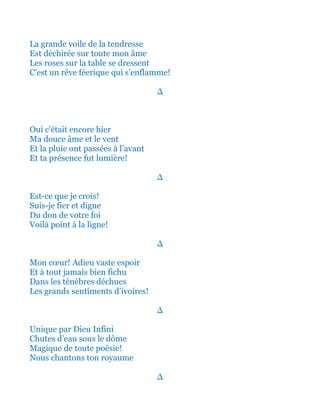 La grande voile de la tendresse
Est déchirée sur toute mon âme
Les roses sur la table se dressent
C’est un rêve féerique qui s’enflamme!
∆
Oui c’était encore hier
Ma douce âme et le vent
Et la pluie ont passées à l’avant
Et ta présence fut lumière!
∆
Est-ce que je crois!
Suis-je fier et digne
Du don de votre foi
Voilà point à la ligne!
∆
Mon cœur! Adieu vaste espoir
Et à tout jamais bien fichu
Dans les ténèbres déchues
Les grands sentiments d’ivoires!
∆
Unique par Dieu Infini
Chutes d’eau sous le dôme
Magique de toute poésie!
Nous chantons ton royaume
∆
 