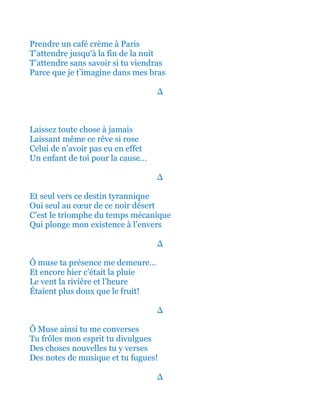 Prendre un café crème à Paris
T’attendre jusqu'à la fin de la nuit
T’attendre sans savoir si tu viendras
Parce que je t’imagine dans mes bras
∆
Laissez toute chose à jamais
Laissant même ce rêve si rose
Celui de n’avoir pas eu en effet
Un enfant de toi pour la cause…
∆
Et seul vers ce destin tyrannique
Oui seul au cœur de ce noir désert
C’est le triomphe du temps mécanique
Qui plonge mon existence à l’envers
∆
Ô muse ta présence me demeure…
Et encore hier c’était la pluie
Le vent la rivière et l’heure
Étaient plus doux que le fruit!
∆
Ô Muse ainsi tu me converses
Tu frôles mon esprit tu divulgues
Des choses nouvelles tu y verses
Des notes de musique et tu fugues!
∆
 