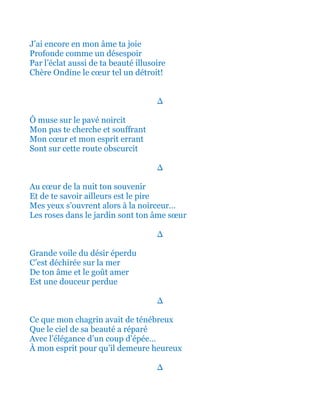 J’ai encore en mon âme ta joie
Profonde comme un désespoir
Par l’éclat aussi de ta beauté illusoire
Chère Ondine le cœur tel un détroit!
∆
Ô muse sur le pavé noircit
Mon pas te cherche et souffrant
Mon cœur et mon esprit errant
Sont sur cette route obscurcit
∆
Et au cœur de la nuit ton souvenir
Et de te savoir ainsi ailleurs est le pire
Mes yeux s’ouvrent alors à la noirceur…
Les roses dans le jardin sont ton âme sœur
∆
Grande voile du désir éperdu
C’est déchirée sur la mer
De ton âme et le goût amer
Est une douceur perdue
∆
Ce que mon chagrin avait de ténébreux
Et que le ciel de sa beauté a réparé
Avec l’élégance d’un beau coup d’épée…
À mon esprit pour qu’il demeure heureux
∆
 