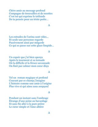 Chère amie au message profond
Compagne de trouvailles et de recettes
C’est toi qui exprime le tréfonds
De ta pensée pour un triste poète…
∆
Les estrades de l’aréna sont vides…
Et seule une personne regarde
Passivement ainsi et par mégarde
Sanglote comme cette glace limpide…
∆
Un espoir que j’ai bien aperçu
Après le tourment et sa tornade
Où la difficile et la féroce tirade
On finit par calmer se cœur déçu
∆
Tel un roman magique et profond
Elle courait par ce champ j’imagine
L’histoire comme une amie à l’origine
Plus vive et qui aime sans soupçon!
∆
Pendant un instant sans l’ombrage
Étrange d’une peine au bavardage
Et sans fin aller à la pure prière
Le cœur simple et l’âme altière
∆
 