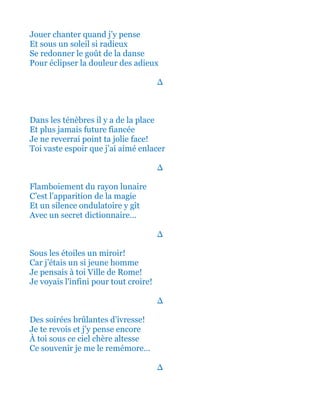 Jouer chanter quand j’y pense
Sous un éclatant soleil si radieux
Se redonner le goût de la danse
Pour éclipser la douleur des adieux
∆
Dans les ténèbres il y a de la place
Et plus jamais future fiancée
Je ne reverrai point ta jolie face!
Toi vaste espoir que j’ai aimé enlacer
∆
Flamboiement du rayon lunaire
C’est l’apparition de la magie
Et un silence ondulatoire y gît
Avec un secret dictionnaire…
∆
Sous les étoiles un miroir!
Car j’étais un si jeune homme
Je pensais à toi Ville de Rome!
Je voyais l'infini pour tout croire!
∆
Des soirées brûlantes d’ivresse!
Je te revois et j’y pense encore
À toi sous ce ciel chère altesse
Ce souvenir je me le remémore…
∆
 