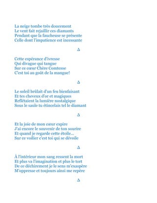 La neige tombe très doucement
Le vent fait rejaillir ces diamants
Pendant que la faucheuse se présente
Celle dont l'impatience est incessante
∆
Cette espérance d'ivresse
Qui divague qui tangue
Sur ce cœur Chère Comtesse
C'est toi au goût de la mangue!
∆
Le soleil brûlait d'un feu bienfaisant
Et tes cheveux d'or et magiques
Reflétaient la lumière nostalgique
Sous le saule tu étincelais tel le diamant
∆
Et la joie de mon cœur expire
J'ai encore le souvenir de ton sourire
Et quand je regarde cette étoile...
Sur ce voilier c'est toi qui se dévoile
∆
À l'intérieur mon sang ressent la mort
Et plus va l'imagination et plus le tort
De ce déchirement je le sens m'exaspère
M'oppresse et toujours ainsi me repère
∆
 