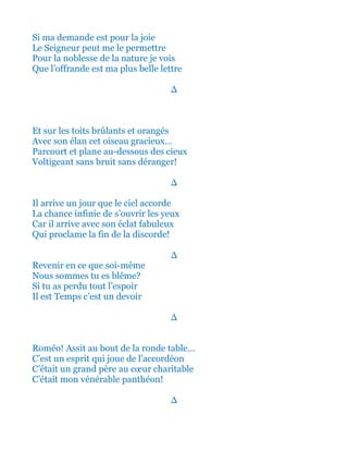 Si ma demande est pour la joie
Le Seigneur peut me le permettre
Pour la noblesse de la nature je vois
Que l’offrande est ma plus belle lettre
∆
Et sur les toits brûlants et orangés
Avec son élan cet oiseau gracieux…
Parcourt et plane au-dessous des cieux
Voltigeant sans bruit sans déranger!
∆
Il arrive un jour que le ciel accorde
La chance infinie de s’ouvrir les yeux
Car il arrive avec son éclat fabuleux
Qui proclame la fin de la discorde!
∆
Revenir en ce que soi-même
Nous sommes tu es blême?
Si tu as perdu tout l’espoir
Il est Temps c’est un devoir
∆
Roméo! Assit au bout de la ronde table…
C’est un esprit qui joue de l’accordéon
C’était un grand père au cœur charitable
Et c’était mon vénérable panthéon!
∆
 