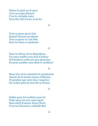 Mettre le pied sur le pavé
Avec un corps dépravé
C’est le véritable enfer
D’un être d’acier et de fer
∆
Tout ce passe par la tête
Quand l’amour est absent
Tout ce passe et c'est bête
Pour les êtres si méchants
∆
Dans le silence de ta disparition…
Un cœur souffre avec tant d’ardeur
Nul bonheur nulle joie par attraction
Ne peut combler mon désir le meilleur!
∆
Beau rêve où le sommeil est soumission
Amour de la femme amour d’illusion
Et pendant que mon âme s’angoisse
Ou si bien près de moi elle se froisse
∆
Soldat pour toi confrère pour toi
Poète pour toi avec mon esprit
Mon soleil d’amour Jésus Christ
C’est toi l’éternel et véritable Roi
∆
 