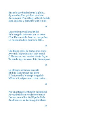 Et sur le pavé noirci sous la pluie…
J’y marche d’un pas lent et mixte
Au souvenir du village à Saint-Calixte
Mon enfance y demeure jour et nuit
∆
Un espoir merveilleux brille!
Et le sang du poète est sur ce trône
C’est l’heure de la douceur que prône
Le puissant adieu pour une fille…
∆
Oh! Blanc soleil de toutes mes nuits
Avec toi j’ai perdu ainsi tout ennui
Ô Muse avec ton sourire et à ta façon
Tu rends léger ce cœur loin du soupçon
∆
La blessure demeure ouverte
Et il ne faut surtout pas périr
Il faut prendre le temps de guérir
Même si il saigne mon cœur certes…
∆
Par un intense sentiment pulsionnel
Je voudrais bien revoir cette muse
Dormir en un lieu étoilé près d’elle
Au-dessus de ce karma qui m’abuse
∆
 