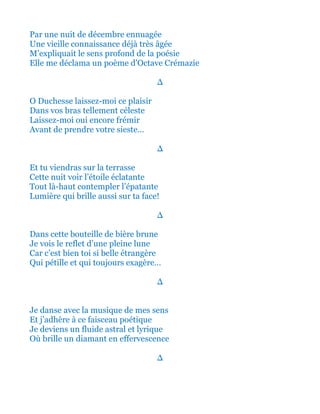 Et par une nuit de décembre ennuagée
Une vieille connaissance déjà très âgée
M’expliquait le sens profond de la poésie
Me déclama un poème d'Octave Crémazie
∆
Ô Duchesse laissez-moi ce plaisir
Dans vos bras tellement céleste
Laissez-moi oui encore frémir
Avant de prendre votre sieste…
∆
Et tu viendras sur la petite terrasse
Cette nuit voir cette étoile éclatante
Tout là-haut contempler l’épatante
Lumière qui brille aussi sur ta face!
∆
Dans cette bouteille de bière brune
Je vois le reflet d’une pleine lune
Car c’est bien toi si belle étrangère
Qui pétille et qui toujours exagère…
∆
Je danse avec la musique de mes sens
Et j’adhère à ce faisceau poétique
Je deviens un fluide astral et lyrique
Où brille un diamant en effervescence
∆
 