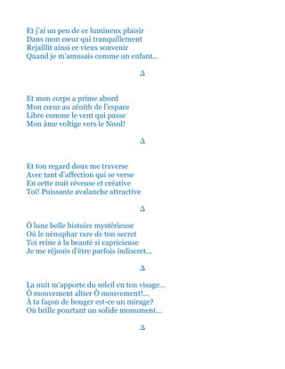 Et j’ai un peu de ce lumineux plaisir
Dans mon cœur qui tranquillement
Rejaillit ainsi de par ce vieux souvenir
Quand je m’amusais comme un enfant…
∆
Et mon corps a prime abord
Mon cœur au zénith de l’espace
Libre comme le vent qui passe
Mon âme voltige vers le Nord!
∆
Et ton regard doux me traverse
Avec tant d’affection qui se verse
En cette nuit rêveuse et créative
Toi! Puissante avalanche attractive
∆
Ô lune belle histoire mystérieuse
Où le nénuphar rare de ton secret
Toi reine à la beauté si capricieuse
Je me réjouis d’être parfois indiscret…
∆
La nuit m’apporte du soleil en ton visage…
Ô mouvement altier Ô mouvement!...
À ta façon de bouger est-ce un mirage?
Où brille pourtant un solide monument…
∆
 