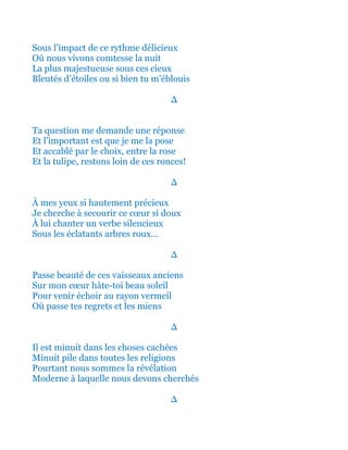 Sous l’impact de ce rythme délicieux
Où nous vivons comtesse la nuit
La plus majestueuse sous ces cieux
Bleutés d’étoiles ou si bien tu m’éblouis
∆
Ta question me demande une réponse
Et l’important est que je me la pose
Et accablé par le choix, entre la rose
Et la tulipe, restons loin de ces ronces!
∆
À mes yeux si hautement précieux
Je cherche à secourir ce cœur si doux
À lui chanter un verbe silencieux
Sous les éclatants arbres roux…
∆
Passe beauté de ces vaisseaux anciens
Sur mon cœur hâte-toi beau soleil
Pour venir échoir au rayon vermeil
Où passe tes regrets et les miens
∆
Il est minuit dans les choses cachées
Minuit pile dans toutes les religions
Pourtant nous sommes la révélation
Moderne à laquelle nous devons cherchés
∆
 