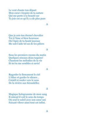 Et le vent chante ton départ
Mon cœur s’inspire de ta nature
Qui me porte à ta beauté car
Ta joie est ce qu’il y a de plus pure
∆
Que je sois ton éternel chevalier
Toi à l’âme si bien heureuse
Où l’épée de ta bonté joyeuse
Me soit l’aide tel un de tes piliers
∆
Sous les premiers rayons du matin
Quelques oiseaux doux et taquins!
Chantent les mélodies de la vie
Et toi tu me sembles si ravie!
∆
Regarder le firmament le ciel
L’éther et garder le silence…
Créatif et rouler vers le sens
De la rivière aux hirondelles
∆
Magique hologramme de mon sang
Il entend il voit le sens du temps
Où seul le soleil avec son cœur uni
Faisant vibrer ainsi tout cet infini.
∆
 