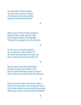 Je vais offrir cette lumière
Au sens de mon âpre destin
Je donnerai tout mon festin
Jusqu'à ma dernière bière!
∆
Mon cœur tel une triste romance
Partout dans cette grande ville
Où la pluie tombe si tranquille…
Tels par les sanglots de ton absence
∆
Car je dis non au réveil négatif…
Et au jour du verbe le plus vif
Au seuil de mon âme vive ma vie!
Des yeux une bouche qui dit oui!
∆
Sur le gazon roux du printemps
Et dans la valse du céleste vent
Sur les notes flamboyantes la transe
De la valse est la plus belle des danses!
∆
Oui je suis fou! Que mon âme s’élève
À la force du cœur et de son grand rêve!
Et si mon destin est une inerte poursuite
Alors que vienne une nouvelle conduite!
∆
 