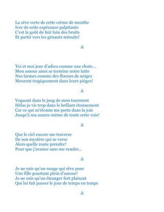 Envoûté par cette crème de menthe
Ivre de cette espérance palpitante
C’est le goût de fuir loin des bruits
Et partir vers les grisants minuits!
∆
Toi et moi jour d’adieu comme une chute…
Mon amour ainsi se termine notre lutte
Nos larmes comme des flocons de neiges
Meurent tragiquement dans leurs pièges!
∆
Et voguant dans le joug de mon tourment
Hélas je vis trop dans le brillant étonnement
Car ainsi ce qui m’étonne me porte dans la joie
Jusqu'à ma source même de toute cette voie!
∆
Que le ciel encore ainsi me traverse
De son mystère qui me transperce
Alors quelle route vraiment prendre!
Pour que j’avance sans me rendre…
∆
Je ne suis qu’un nuage qui rêve pour
Une fille qui rayonne pour l’amour!
Je ne suis qu’un étranger fort plaisant
Qui lui fait passer le jour pour un temps
∆
 