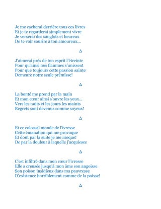 Je me cacherai derrière tous ces livres
Et je te regarderai simplement vivre
Je verserai des sanglots et heureux
De te voir sourire à ton amoureux...
∆
J'aimerai près de ton esprit l’étreinte
Pour qu'ainsi nos flammes s'unissent
Pour que toujours cette passion sainte
Demeure notre seule prémisse!
∆
La bonté me prend par la main
Et mon cœur ainsi s'ouvre les yeux...
Vers les nuits et les jours les maints
Regrets sont devenus comme soyeux!
∆
Et ce colossal monde de l'ivresse
Cette émanation qui me provoque
Et dont par la suite je me moque!
De par la douleur à laquelle j'acquiesce
∆
C'est infiltré dans mon cœur l'ivresse
Elle a creusée jusqu'à mon âme son angoisse
Son poison insidieux dans ma pauvresse
D'existence horriblement comme de la poisse!
∆
 