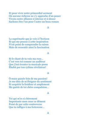 Et pour vivre ainsi notre primordial serment
Où aucune richesse ne s’y approche d’un pouce
Vivons notre fière alliance si intense et si douce
Sachons être l’un pour l’autre un beau roman
∆
La suprématie que je vois à l’horizon
Et qui me pousse à cette inspiration
N’est point de comprendre la raison
Mais de ressentir ainsi la fascination
∆
Et le chant de ta voix ma rose…
C’est vers toi comme un auditeur
Que j’irai écouter ta musicale prose
Ébahit par ton rythme révélateur!
∆
Ô muse passée loin de ma passion!
Je me dois de m’éloigner du sentiment
Et acquérir la froideur et amplement
Me guérir de toi chère compulsion…
∆
Et toi qui m’es si chèrement
Importante mon cœur se dément
Point de par cette controverse
Que tu infliges à ma forteresse…
∆
 