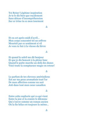 Toi Reine! Légitime inspiration
Je te le dis bien que royalement
Sans détour d’incompréhension
Sur ce trône tu es mon tourment
∆
Et en ce bel après-midi d’avril…
Mon corps concentré tel un orfèvre
Meurtrit par ce sentiment si vil
Je veux te fuir à la vitesse du lièvre
∆
Et quand le soleil me dit un beau bonjour
Et que je dis bonsoir à la gentille pleine lune
Quand le poète marche au-delà des dunes
Voici toute la somptueuse magie en retour!
∆
Le parfum de tes cheveux amérindiens
Est sur ma peau aromatisée tout l’or
De mon affection comme un sort
Jeté dans tout mon cœur canadien
∆
Entre cette euphorie qui va qui vient
Entre la joie et la crainte le dilemme
Qui s’ouvre comme un roman ancien
Où la fin hélas est toujours la même…
∆
 