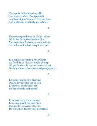 Cette paix délicate qui rejaillit
Sur tes yeux d’un rêve épanouit
Je m'évapore ainsi vers ton âme
Sur le chemin des limbes si calme...
∆
Une correspondance de Toi si intime
Où le feu de la joie ainsi si bien crépite…
Messagère exclusive que nulle n’imite
Sur le lac voit le bateau qui s’arrime
∆
Et de tous mes souvenirs primordiaux
Au fond de ce vieux et noble champ
Où perdu dans le vent et de son chant
Ô ces anciens baisers ces antiques joyaux…
∆
L’oiseau hausse son prestige
Quand il virevolte sur sa tige
Et sur son bec brun et vif
Un croûton de pain captif!
∆
Et ce soir dans le ciel de mai
Les étoiles sont tous cachées
Comme les souvenirs tachés
De tous nos regrets refermés
∆
 
