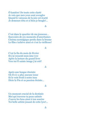 Ô lumière! De toute cette clarté
Je vois que mes yeux sont aveugles
Quand le vaisseau de la joie est écarté
Je demeure têtu et si bien je beugle!...
∆
C’est dans le quartier de ma jeunesse…
Souvenirs de ces moments d'amertumes
Cinéma nostalgique perdu dans la brume
Le film s’achève ainsi et c’est la vieillesse!
∆
C’est la fin du mois de février
Et j’ai ressenti mon âme ivre
Après la lecture du grand livre
Vers toi Ô sainte image j’ai crié!
∆
Et après une longue étreinte
Où Il n’y a plus aucune issue
Et le vent froid à notre insu
Dicte la Fin de sa passion éteinte…
∆
Un moment crucial de la destinée
Moi qui traverse ta peau satinée
J’ouvre les bras ainsi à ton sourire
Toi belle artiste jouant de cette lyre!...
∆
 