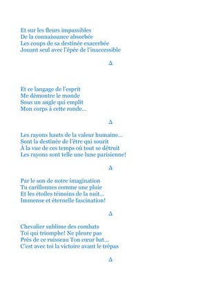 Et sur les fleurs rouges et impassibles
De la connaissance toute absorbée
Les coups de sa destinée exacerbée
Jouant seul avec l’épée de l’inaccessible
∆
Et ce langage de l’esprit
Me démontre le monde
Sous un angle qui emplit
Mon corps à cette ronde…
∆
Les rayons hauts de la valeur humaine…
Sont la destinée de l’être qui a sourit
À la vue de ces temps où tout se détruit
Les rayons sont telle une lune parisienne!
∆
Par le son de notre imagination
Tu carillonnes comme une pluie
Et les étoiles témoins de la nuit…
Immense et éternelle fascination!
∆
Chevalier sublime des combats
Toi qui triomphe! Ne pleure pas
Près de ce ruisseau Ton cœur bat…
C’est avec toi la gloire avant le trépas
∆
 