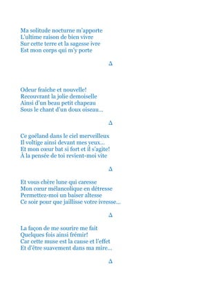 Ma solitude nocturne m’apporte
L’ultime raison de bien vivre
Sur cette terre et la sagesse ivre
Est mon corps qui m’y porte
∆
Fragrance fraîche et nouvelle!
Recouvrant la jolie demoiselle
Ainsi d’un beau petit chapeau
Sous le chant d’un doux oiseau…
∆
Ce goéland dans le ciel merveilleux
Il voltige ainsi devant mes yeux…
Et mon cœur bat si fort et il s’agite!
À la pensée de toi revient-moi vite
∆
Et vous chère lune qui si bien caresse
Mon cœur mélancolique en détresse
Permettez-moi alors un baiser altesse
Ce soir pour que jaillisse votre ivresse…
∆
La façon de me sourire me fait
Quelques fois ainsi tant frémir!
Car cette muse est la cause et l’effet
Et d’être suavement dans ma mire…
∆
 