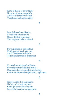 En te le disant le cœur brisé
Nous nous sommes quittés
Ainsi sans le fameux baiser
Tous les deux le cœur rejeté
∆
Le soleil recule en disant :
Le bonsoir aux oiseaux!
Qui se défilent lentement
Vers le gazon riche et chaud
∆
Sur la pelouse le troubadour
Fait les cents pas il savoure
Ainsi l’éblouissant silence
Telle une symphonie immense!
∆
Et tous les nuages gris si lisses…
Sur ma peau ainsi toute illisible…
Calmement en ce monde imprévisible
Tel un tonnerre de regrets qui s’y glissent
∆
Entre la ville et la campagne
Il n’y a qu’un seul chemin
Celui qui sans détour rejoint
Les rivières comme compagnes!
∆
 