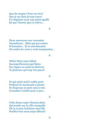 Et que de soupirs! Pour un rêve!
Que je me dois ainsi de tout rayer!
Un déplaisir où je suis point égaillé
De par cette inertie que j’y relève…
∆
Deux amoureux une rencontre
Hasardeuse… Mais qui par contre
Si humaine… Et si convaincante
Où seules les roses y sont manquantes…
∆
Hélas! Ô Mon cœur hélas!
Incompréhension qui finira
Par régner au seuil où dérivera
Ta jeunesse qui trop vite passe!
∆
Et qui saisit mal le noble geste
Profond de ma beauté si preste
Et élogieuse ne peut sans ce feu
Connaître l’amitié pour si peu…
∆
Cette douce mais vibrante pluie
Qui tombe sur la ville tranquille
Où la si pure fraîcheur ainsi file
Purifier tout mon corps éblouit!
∆
 
