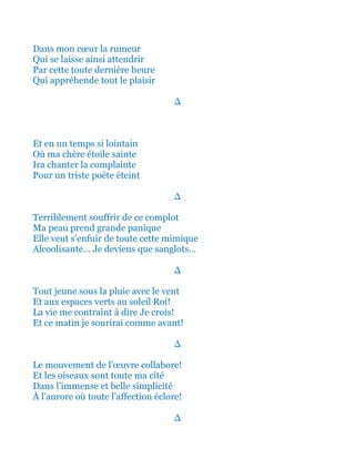 Dans mon cœur la rumeur
Qui se laisse ainsi attendrir
Par cette toute dernière heure
Qui appréhende tout le plaisir
∆
Et en un temps si lointain
Où ma chère étoile sainte
Ira chanter la complainte
Pour un triste poète éteint
∆
Terriblement souffrir de ce complot
Ma peau prend ainsi grande panique
Elle veut s’enfuir de toute cette mimique
Alcoolisante… Je deviens que sanglots…
∆
Tout jeune sous la pluie avec le vent
Et aux espaces verts au soleil Roi!
La vie me contraint à dire Je crois!
Et ce matin je sourirai comme avant!
∆
Le mouvement de l’œuvre collabore!
Et les oiseaux sont toute ma cité
Dans l’immense et belle simplicité
À l’aurore où toute l’affection éclore!
∆
 