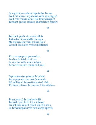 Je regarde ces arbres depuis des heures
Tout est beau et royal dans cette campagne!
Tout cela ressemble au Roi Charlemagne!
Pendant que les oiseaux chantent en chœur!
∆
Pendant que le vin coule à flots
Entendre l’insondable musique
Ma main recouvrant les sanglots
Ce sont des notes ivres et poétiques
∆
Un courage pour poursuivre
Ce chemin noir et fatal où si ivre
Je vais sur cette route inégale
Vers cette sainte coupe du Graal
∆
Ô princesse tes yeux où tout le cristal
De ta peau avec cette rare émeraude
Où jaillissent l’envoûtement où rôde
Un désir intense de toucher à tes pétales…
∆
En un jour emmêlé la poudrerie fût
Parmi le vent froid et strident si intense
Tu pétillais autant pareil sur mes sens
Je t’enveloppais avec mon corps éperdu
∆
 