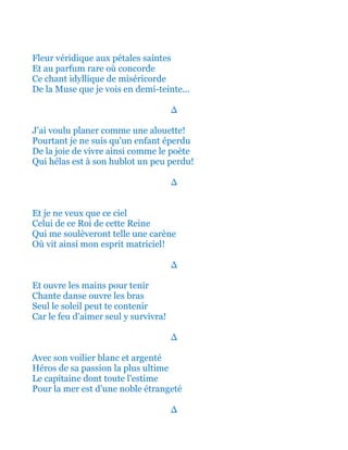 Fleur véridique aux pétales saintes
Et au parfum rare où concorde
Ce chant idyllique de miséricorde
De la Muse que je vois en demi-teinte...
∆
J'ai voulu planer comme une alouette!
Pourtant je ne suis qu'un enfant éperdu
De la joie de vivre ainsi comme le poète
Qui hélas est à son hublot un peu perdu!
∆
Et je ne veux que ce ciel
Celui de ce Roi de cette Reine
Qui me soulèveront telle une carène
Où vit ainsi mon esprit matriciel!
∆
Et ouvre les mains pour tenir
Chante danse ouvre les bras
Seul le soleil peut te contenir
Car le feu d'aimer seul y survivra!
∆
Avec son voilier blanc et argenté
Héros de sa passion la plus ultime
Le capitaine dont toute l'estime
Pour la mer est d'une noble étrangeté
∆
 