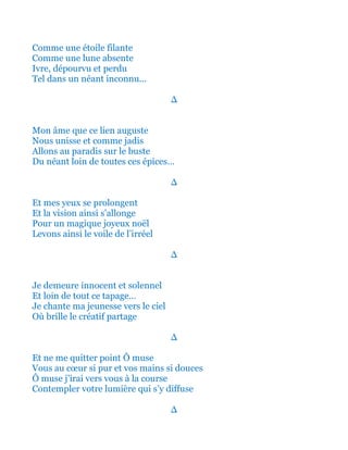 Comme une étoile filante
Comme une lune absente
Ivre, dépourvu et perdu
Tel dans un néant inconnu...
∆
Mon âme que ce lien auguste
Qui nous unissaient comme jadis
Allons ainsi au paradis sur le buste
Du néant loin de toutes ces épices…
∆
Et mes yeux se prolongent
Et la vision ainsi s’allonge
Pour un magique joyeux noël
Levons ainsi le voile de l’irréel
∆
Je demeure innocent et solennel
Et loin de tout ce tapage…
Je chante ma jeunesse vers le ciel
Où brille le créatif partage
∆
Et ne me quitter point Ô tendre muse
Vous au cœur si pur et vos mains si douces
Ô muse j’irai ainsi vers vous à la course
Contempler votre lumière qui s’y diffuse
∆
 