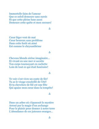 Immortelle faim intense de l’amour
Que ce soleil demeure sans sursis
Et que cette fameuse pleine lune aussi
Demeure cette quête et mon secours!
∆
Cœur léger vent de mai
Cœur heureux sans problème
Dans cette forêt où aimé
Est comme le chrysanthème
∆
Cheveux blonds sirène imaginaire…
Et vivant en une mer si secrète
Ton corps tournoyant en cachette
Loin de tout ce qui était funéraire!
∆
Te voir c’est vivre un conte de fée!
Tu as le visage ensoleillé de l’été!
Et ta chevelure de blé est une fête
Qui apaise mon cœur dans la tempête!
∆
Dans un arbre où s’épanouit le mystère
Arrosé par la magie d’un archange
Pour le plaisir pour donner à notre terre
L’abondance de ces juteuses oranges…
∆
 