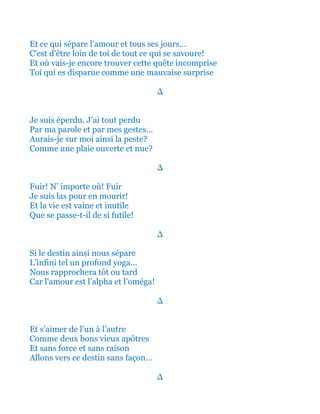 Et ce qui sépare l’amour et tous ses jours…
C'est d'être loin de toi de tout ce qui se savoure!
Et où vais-je encore trouver cette quête incomprise
Toi qui es disparue comme une mauvaise surprise
∆
Je suis éperdu. J’ai tout perdu
Par ma parole et par mes gestes…
Aurais-je sur moi ainsi la peste?
Comme une plaie ouverte et nue?
∆
Fuir! N’ importe où! Fuir
Je suis las pour en mourir!
Et la vie est vaine et inutile
Que se passe-t-il de si futile!
∆
Si le destin ainsi nous sépare
L’infini tel un profond yoga...
Nous rapprochera tôt ou tard
Car l'amour est l’alpha et l’oméga!
∆
Et s’aimer de l’un à l’autre
Comme deux bons vieux apôtres
Et sans force et sans raison
Allons vers ce destin sans façon…
∆
 
