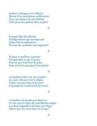 Confus il divague vers l’affreux
Retour d’un cauchemar malheureux
Et ce qui sépare est une brûlure
Telle pour une pauvre âme si pure!
∆
Fresque Rite Occultisme
Configurations qui resurgissent
Grâce Don et optimisme…
Ils sont des symboles qui rugissent!
∆
Et dans le malheur suprême
Comprendre ce qui se passe
Pour ce qui rend tant de grâce
Sans savoir le pourquoi d’un poème
∆
Le bonheur vibre sur nos regards
Le cœur s’élance c’est le départ
L’âme savoure et les doux yeux
Contemplent tendrement les cieux!
∆
Et la berline est passée! Que dirais-je!
Ce soir sous la salve de scintillantes neiges
Les deux engouffrés tel dans un refuge
Allons tous les deux faire de la luge!
∆
 