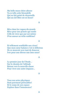 Ma belle muse chère altesse
Tu es telle cette hirondelle
Qui ne fait point de ritournelle
Qui au ciel libre est en liesse!
∆
Rêve dans les vagues du monde
Rêve pour une pensée qui sonde
Celle de vivre que par soi-même
D’un amour au riche emblème!
∆
Et tellement semblable aux cieux!
Que mon cœur balance c’est si délicieux
De se mouvoir avec tant de douceur
Ivre pour une déesse une âme sœur!
∆
Le premier jour de l’étude…
Sur le chemin de l’altitude
Retour vers la nouvelle classe
Pour vivre une autre impasse…
∆
Tous nos actes physiques
Sont purement périssables!
Et le corps de son espace
Explore dans l’immanence!
∆
 