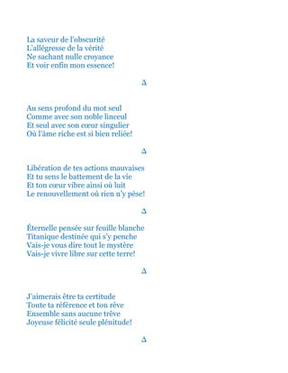 La saveur de l’obscurité
L’allégresse de la vérité
Ne sachant nulle croyance
Et voir enfin mon essence!
∆
Au sens profond du mot seul
Comme avec son noble linceul
Et seul avec son cœur singulier
Où l’âme riche est si bien reliée!
∆
Libération de tes actions mauvaises
Et tu sens le battement de la vie
Et ton cœur vibre ainsi où luit
Le renouvellement où rien n’y pèse!
∆
Éternelle pensée sur feuille blanche
Titanique destinée qui s’y penche
Vais-je vous dire tout le mystère
Vais-je vivre libre sur cette terre!
∆
J’aimerais être ta certitude
Toute ta référence et ton rêve
Ensemble sans aucune trêve
Joyeuse félicité seule plénitude!
∆
 