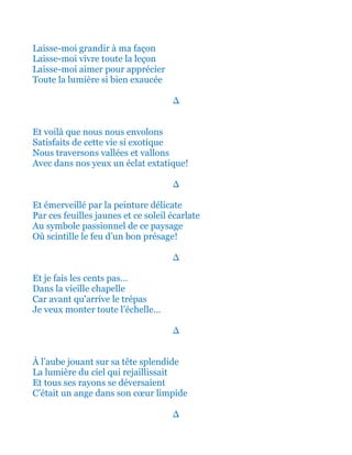 Laisse-moi grandir à ma façon
Laisse-moi vivre toute la leçon
Laisse-moi aimer pour apprécier
Toute la lumière si bien exaucée
∆
Et voilà que nous nous envolons
Satisfaits de cette vie si exotique
Nous traversons vallées et vallons
Avec dans nos yeux un éclat extatique!
∆
Et émerveillé par la peinture délicate
Par ces feuilles jaunes et ce soleil écarlate
Au symbole passionnel de ce paysage
Où scintille le feu d’un bon présage!
∆
Et je fais les cents pas…
Dans la vieille chapelle
Car avant qu'arrive le trépas
Je veux monter toute l’échelle…
∆
À l’aube jouant sur sa tête splendide
La lumière du ciel qui rejaillissait
Et tous ses rayons se déversaient
C’était un ange dans son cœur limpide
∆
 