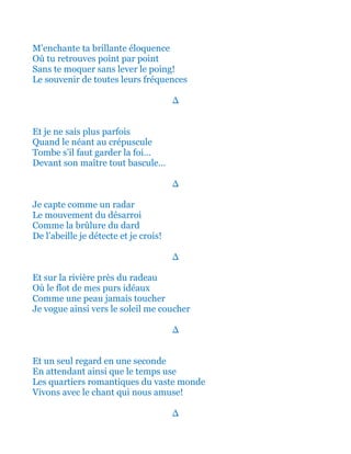 M’enchante ta brillante éloquence
Où tu retrouves point par point
Sans te moquer sans lever le poing!
Le souvenir de toutes leurs fréquences
∆
Et je ne sais plus parfois
Quand le néant au crépuscule
Tombe s’il faut garder la foi…
Devant son maître tout bascule…
∆
Et je capte comme un radar
Tout le mouvement du désarroi
Telle la brûlure puissante du dard
De l’abeille je détecte et je crois!
∆
Et sur la rivière près du radeau
Où vive le flot de mes purs idéaux
Comme une peau jamais toucher
Je vogue ainsi vers le soleil me coucher
∆
Et un seul regard en une seconde
En attendant ainsi que le temps use
Les quartiers romantiques du Monde
Vivons avec le chant qui nous amuse!
∆
 