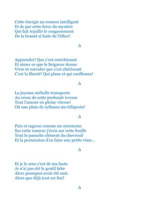 Cette énergie au cosmos intelligent
Et de par cette force du mystère
Qui fait rejaillir le rougeoiement
De la beauté si faste de l'éther!
∆
Apprendre! Que c'est enrichissant
Et aimer ce que le Seigneur donne
Vivre et survoler que s'est chérissant
C'est la liberté qui plane et qui carillonne!
∆
La joyeuse mélodie transporte
Au creux de cette profonde ivresse
Tout l'amour en pleine vitesse!
Où une pluie de rythmes me téléporte!
∆
Paix et sagesse comme un synonyme
Sur cette rumeur j'écris sur cette feuille
Tout le panache clément du chevreuil
Et la permission d'en faire une petite rime...
∆
Et je le sens c'est de ma faute
Je n'ai pas été le gentil hôte
Alors pourquoi avoir été unis
Alors que déjà tout est fini!
∆
 