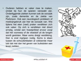 • Ouderen hebben er vaker mee te maken,
omdat bij hun de spieren verzwakt zijn.
Onderliggende ziekten kunnen ook de oorzaak
zijn, zoals dementie en de ziekte van
Parkinson. Ook een neurologisch probleem of
medicijngebruik zijn hier de oorzaak van. Wie
tijdens het eten (veel) praten verslikken zich
ook vaker. Op zich is verslikken niet direct
ernstig, omdat een hoestprikkel ervoor zorgt
dat het voorwerp of de vloeistof uit de longen
wordt gestoten. Maar soms dreigt verstikking.
Dan is snel ingrijpen nodig. Soms is slaan
tussen de schouderbladen al voldoende maar
lukt dat niet dan het geven van buikstoten een
leven redden.
 