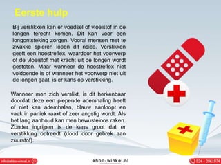 Eerste hulp
Bij verslikken kan er voedsel of vloeistof in de
longen terecht komen. Dit kan voor een
longontsteking zorgen. Vooral mensen met te
zwakke spieren lopen dit risico. Verslikken
geeft een hoestreflex, waardoor het voorwerp
of de vloeistof met kracht uit de longen wordt
gestoten. Maar wanneer de hoestreflex niet
voldoende is of wanneer het voorwerp niet uit
de longen gaat, is er kans op verstikking.
Wanneer men zich verslikt, is dit herkenbaar
doordat deze een piepende ademhaling heeft
of niet kan ademhalen, blauw aanloopt en
vaak in paniek raakt of zeer angstig wordt. Als
het lang aanhoud kan men bewusteloos raken.
Zonder ingrijpen is de kans groot dat er
verstikking optreedt (dood door gebrek aan
zuurstof).
 