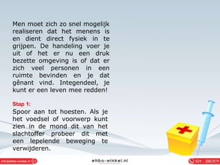 Men moet zich zo snel mogelijk
realiseren dat het menens is
en dient direct fysiek in te
grijpen. De handeling voer je
uit of het er nu een druk
bezette omgeving is of dat er
zich veel personen in een
ruimte bevinden en je dat
gênant vind. Integendeel, je
kunt er een leven mee redden!
Stap 1:
Spoor aan tot hoesten. Als je
het voedsel of voorwerp kunt
zien in de mond dit van het
slachtoffer probeer dit met
een lepelende beweging te
verwijderen.
 